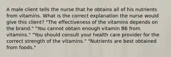 A male client tells the nurse that he obtains all of his nutrients from vitamins. What is the correct explanation the nurse would give this client? "The effectiveness of the vitamins depends on the brand." "You cannot obtain enough vitamin B6 from vitamins." "You should consult your health care provider for the correct strength of the vitamins." "Nutrients are best obtained from foods."