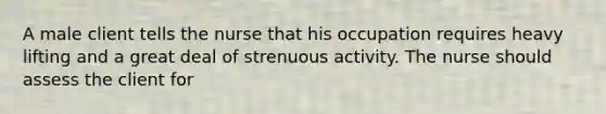 A male client tells the nurse that his occupation requires heavy lifting and a great deal of strenuous activity. The nurse should assess the client for