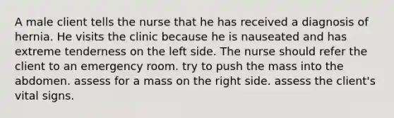 A male client tells the nurse that he has received a diagnosis of hernia. He visits the clinic because he is nauseated and has extreme tenderness on the left side. The nurse should refer the client to an emergency room. try to push the mass into the abdomen. assess for a mass on the right side. assess the client's vital signs.