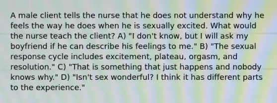 A male client tells the nurse that he does not understand why he feels the way he does when he is sexually excited. What would the nurse teach the client? A) "I don't know, but I will ask my boyfriend if he can describe his feelings to me." B) "The sexual response cycle includes excitement, plateau, orgasm, and resolution." C) "That is something that just happens and nobody knows why." D) "Isn't sex wonderful? I think it has different parts to the experience."