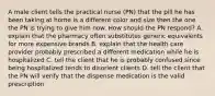 A male client tells the practical nurse (PN) that the pill he has been taking at home is a different color and size then the one the PN is trying to give him now. How should the PN respond? A. explain that the pharmacy often substitutes generic equivalents for more expensive brands B. explain that the health care provider probably prescribed a different medication while he is hospitalized C. tell the client that he is probably confused since being hospitalized tends to disorient clients D. tell the client that the PN will verify that the dispense medication is the valid prescription