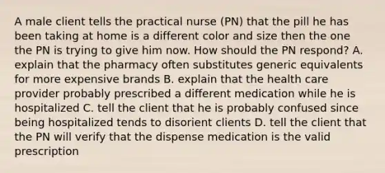 A male client tells the practical nurse (PN) that the pill he has been taking at home is a different color and size then the one the PN is trying to give him now. How should the PN respond? A. explain that the pharmacy often substitutes generic equivalents for more expensive brands B. explain that the health care provider probably prescribed a different medication while he is hospitalized C. tell the client that he is probably confused since being hospitalized tends to disorient clients D. tell the client that the PN will verify that the dispense medication is the valid prescription