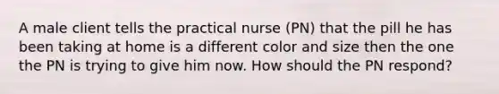 A male client tells the practical nurse (PN) that the pill he has been taking at home is a different color and size then the one the PN is trying to give him now. How should the PN respond?