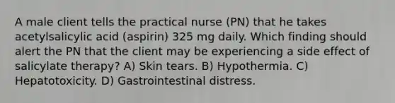 A male client tells the practical nurse (PN) that he takes acetylsalicylic acid (aspirin) 325 mg daily. Which finding should alert the PN that the client may be experiencing a side effect of salicylate therapy? A) Skin tears. B) Hypothermia. C) Hepatotoxicity. D) Gastrointestinal distress.