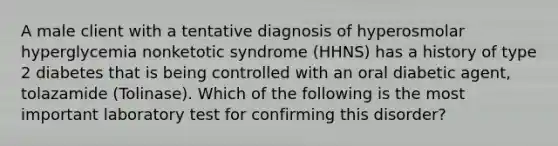 A male client with a tentative diagnosis of hyperosmolar hyperglycemia nonketotic syndrome (HHNS) has a history of type 2 diabetes that is being controlled with an oral diabetic agent, tolazamide (Tolinase). Which of the following is the most important laboratory test for confirming this disorder?