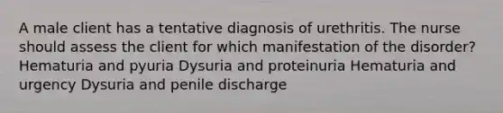 A male client has a tentative diagnosis of urethritis. The nurse should assess the client for which manifestation of the disorder? Hematuria and pyuria Dysuria and proteinuria Hematuria and urgency Dysuria and penile discharge