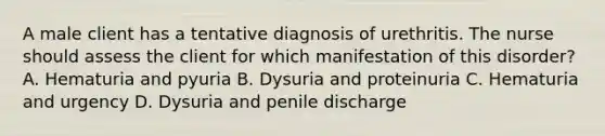 A male client has a tentative diagnosis of urethritis. The nurse should assess the client for which manifestation of this disorder? A. Hematuria and pyuria B. Dysuria and proteinuria C. Hematuria and urgency D. Dysuria and penile discharge