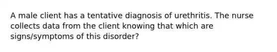 A male client has a tentative diagnosis of urethritis. The nurse collects data from the client knowing that which are signs/symptoms of this disorder?