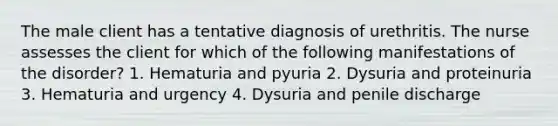 The male client has a tentative diagnosis of urethritis. The nurse assesses the client for which of the following manifestations of the disorder? 1. Hematuria and pyuria 2. Dysuria and proteinuria 3. Hematuria and urgency 4. Dysuria and penile discharge