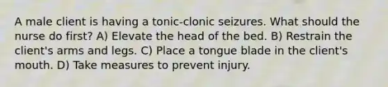 A male client is having a tonic-clonic seizures. What should the nurse do first? A) Elevate the head of the bed. B) Restrain the client's arms and legs. C) Place a tongue blade in the client's mouth. D) Take measures to prevent injury.