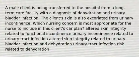 A male client is being transferred to the hospital from a long-term care facility with a diagnosis of dehydration and urinary bladder infection. The client's skin is also excoriated from urinary incontinence. Which nursing concern is most appropriate for the nurse to include in this client's car plan? altered skin integrity related to functional incontinence urinary incontinence related to urinary tract infection altered skin integrity related to urinary bladder infection and dehydration urinary tract infection risk related to dehydration