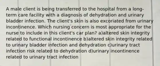 A male client is being transferred to the hospital from a long-term care facility with a diagnosis of dehydration and urinary bladder infection. The client's skin is also excoriated from urinary incontinence. Which nursing concern is most appropriate for the nurse to include in this client's car plan? a)altered skin integrity related to functional incontinence b)altered skin integrity related to urinary bladder infection and dehydration c)urinary tract infection risk related to dehydration d)urinary incontinence related to urinary tract infection