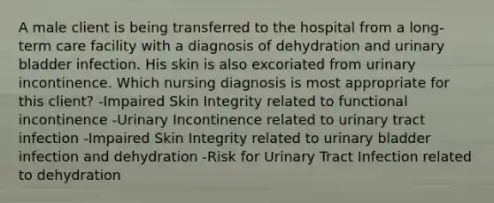 A male client is being transferred to the hospital from a long-term care facility with a diagnosis of dehydration and urinary bladder infection. His skin is also excoriated from urinary incontinence. Which nursing diagnosis is most appropriate for this client? -Impaired Skin Integrity related to functional incontinence -Urinary Incontinence related to urinary tract infection -Impaired Skin Integrity related to urinary bladder infection and dehydration -Risk for Urinary Tract Infection related to dehydration