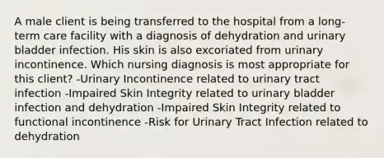 A male client is being transferred to the hospital from a long-term care facility with a diagnosis of dehydration and urinary bladder infection. His skin is also excoriated from urinary incontinence. Which nursing diagnosis is most appropriate for this client? -Urinary Incontinence related to urinary tract infection -Impaired Skin Integrity related to urinary bladder infection and dehydration -Impaired Skin Integrity related to functional incontinence -Risk for Urinary Tract Infection related to dehydration