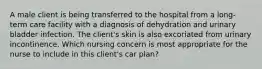 A male client is being transferred to the hospital from a long-term care facility with a diagnosis of dehydration and urinary bladder infection. The client's skin is also excoriated from urinary incontinence. Which nursing concern is most appropriate for the nurse to include in this client's car plan?