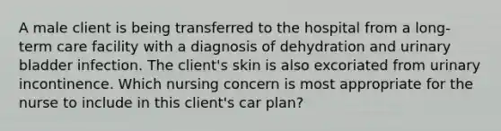 A male client is being transferred to the hospital from a long-term care facility with a diagnosis of dehydration and urinary bladder infection. The client's skin is also excoriated from urinary incontinence. Which nursing concern is most appropriate for the nurse to include in this client's car plan?