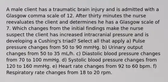 A male client has a traumatic brain injury and is admitted with a Glasgow comma scale of 12. After thirty minutes the nurse reevaluates the client and determines he has a Glasgow scale of 7. Which changes from the initial findings make the nurse suspect the client has increased intracranial pressure and is developing a Cushing's triad? Select all that apply a) Pulse pressure changes from 50 to 90 mmHg. b) Urinary output changes from 50 to 35 mL/h. c) Diastolic blood pressure changes from 70 to 100 mmHg. d) Systolic blood pressure changes from 120 to 160 mmHg. e) Heart rate changes from 92 to 60 bpm. f) Respiratory rate changes from 18 to 20 rpm.