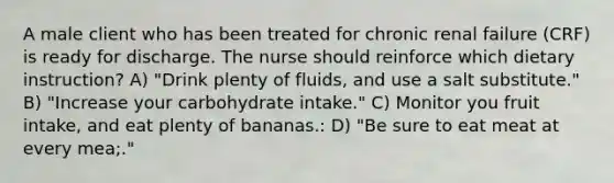 A male client who has been treated for chronic renal failure (CRF) is ready for discharge. The nurse should reinforce which dietary instruction? A) "Drink plenty of fluids, and use a salt substitute." B) "Increase your carbohydrate intake." C) Monitor you fruit intake, and eat plenty of bananas.: D) "Be sure to eat meat at every mea;."