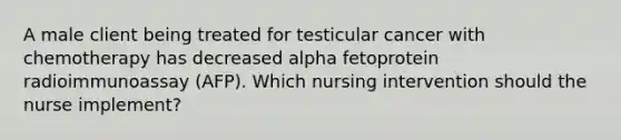 A male client being treated for testicular cancer with chemotherapy has decreased alpha fetoprotein radioimmunoassay (AFP). Which nursing intervention should the nurse implement?