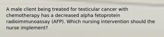 A male client being treated for testicular cancer with chemotherapy has a decreased alpha fetoprotein radioimmunoassay (AFP). Which nursing intervention should the nurse implement?