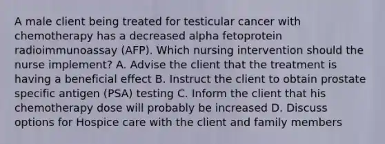 A male client being treated for testicular cancer with chemotherapy has a decreased alpha fetoprotein radioimmunoassay (AFP). Which nursing intervention should the nurse implement? A. Advise the client that the treatment is having a beneficial effect B. Instruct the client to obtain prostate specific antigen (PSA) testing C. Inform the client that his chemotherapy dose will probably be increased D. Discuss options for Hospice care with the client and family members