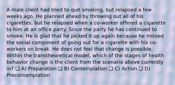 A male client had tried to quit smoking, but relapsed a few weeks ago. He planned ahead by throwing out all of his cigarettes, but he relapsed when a co-worker offered a cigarette to him at an office party. Since the party he has continued to smoke. He is glad that he picked it up again because he missed the social component of going out for a cigarette with his co-workers on break. He does not feel that change is possible. Within the transtheoretical model, which of the stages of health behavior change is the client from the scenario above currently in? ❏ A) Preparation ❏ B) Contemplation ❏ C) Action ❏ D) Precontemplation