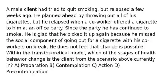 A male client had tried to quit smoking, but relapsed a few weeks ago. He planned ahead by throwing out all of his cigarettes, but he relapsed when a co-worker offered a cigarette to him at an office party. Since the party he has continued to smoke. He is glad that he picked it up again because he missed the social component of going out for a cigarette with his co-workers on break. He does not feel that change is possible. Within the transtheoretical model, which of the stages of health behavior change is the client from the scenario above currently in? A) Preparation B) Contemplation C) Action D) Precontemplation