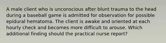 A male client who is unconscious after blunt trauma to the head during a baseball game is admitted for observation for possible epidural hematoma. The client is awake and oriented at each hourly check and becomes more difficult to arouse. Which additional finding should the practical nurse report?