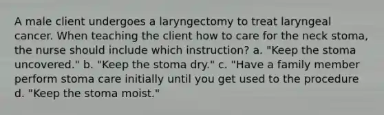 A male client undergoes a laryngectomy to treat laryngeal cancer. When teaching the client how to care for the neck stoma, the nurse should include which instruction? a. "Keep the stoma uncovered." b. "Keep the stoma dry." c. "Have a family member perform stoma care initially until you get used to the procedure d. "Keep the stoma moist."