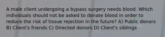 A male client undergoing a bypass surgery needs blood. Which individuals should not be asked to donate blood in order to reduce the risk of tissue rejection in the future? A) Public donors B) Client's friends C) Directed donors D) Client's siblings