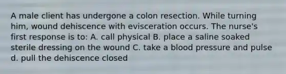 A male client has undergone a colon resection. While turning him, wound dehiscence with evisceration occurs. The nurse's first response is to: A. call physical B. place a saline soaked sterile dressing on the wound C. take a blood pressure and pulse d. pull the dehiscence closed