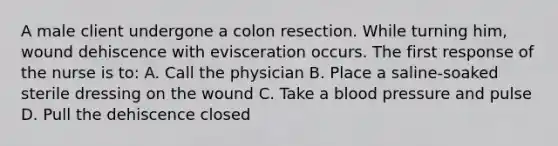 A male client undergone a colon resection. While turning him, wound dehiscence with evisceration occurs. The first response of the nurse is to: A. Call the physician B. Place a saline-soaked sterile dressing on the wound C. Take a blood pressure and pulse D. Pull the dehiscence closed