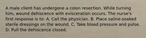 A male client has undergone a colon resection. While turning him, wound dehiscence with evisceration occurs. The nurse's first response is to: A. Call the physician. B. Place saline-soaked sterile dressings on the wound. C. Take <a href='https://www.questionai.com/knowledge/kD0HacyPBr-blood-pressure' class='anchor-knowledge'>blood pressure</a> and pulse. D. Pull the dehiscence closed.