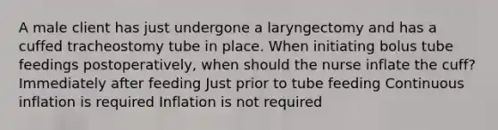 A male client has just undergone a laryngectomy and has a cuffed tracheostomy tube in place. When initiating bolus tube feedings postoperatively, when should the nurse inflate the cuff? Immediately after feeding Just prior to tube feeding Continuous inflation is required Inflation is not required