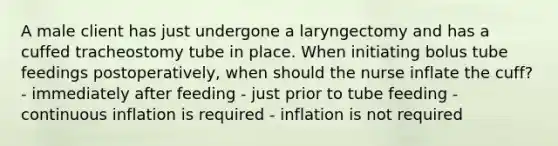 A male client has just undergone a laryngectomy and has a cuffed tracheostomy tube in place. When initiating bolus tube feedings postoperatively, when should the nurse inflate the cuff? - immediately after feeding - just prior to tube feeding - continuous inflation is required - inflation is not required