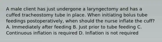 A male client has just undergone a laryngectomy and has a cuffed tracheostomy tube in place. When initiating bolus tube feedings postoperatively, when should the nurse inflate the cuff? A. Immediately after feeding B. Just prior to tube feeding C. Continuous inflation is required D. Inflation is not required