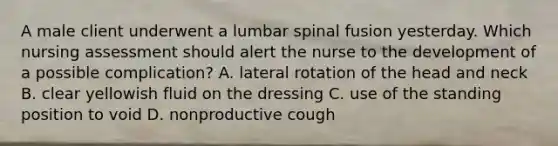 A male client underwent a lumbar spinal fusion yesterday. Which nursing assessment should alert the nurse to the development of a possible complication? A. lateral rotation of the head and neck B. clear yellowish fluid on the dressing C. use of the standing position to void D. nonproductive cough