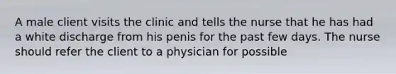 A male client visits the clinic and tells the nurse that he has had a white discharge from his penis for the past few days. The nurse should refer the client to a physician for possible