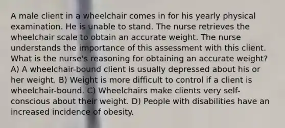 A male client in a wheelchair comes in for his yearly physical examination. He is unable to stand. The nurse retrieves the wheelchair scale to obtain an accurate weight. The nurse understands the importance of this assessment with this client. What is the nurse's reasoning for obtaining an accurate weight? A) A wheelchair-bound client is usually depressed about his or her weight. B) Weight is more difficult to control if a client is wheelchair-bound. C) Wheelchairs make clients very self-conscious about their weight. D) People with disabilities have an increased incidence of obesity.