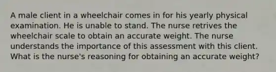 A male client in a wheelchair comes in for his yearly physical examination. He is unable to stand. The nurse retrives the wheelchair scale to obtain an accurate weight. The nurse understands the importance of this assessment with this client. What is the nurse's reasoning for obtaining an accurate weight?