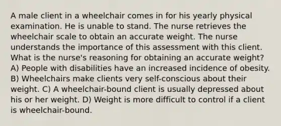 A male client in a wheelchair comes in for his yearly physical examination. He is unable to stand. The nurse retrieves the wheelchair scale to obtain an accurate weight. The nurse understands the importance of this assessment with this client. What is the nurse's reasoning for obtaining an accurate weight? A) People with disabilities have an increased incidence of obesity. B) Wheelchairs make clients very self-conscious about their weight. C) A wheelchair-bound client is usually depressed about his or her weight. D) Weight is more difficult to control if a client is wheelchair-bound.