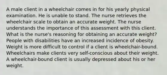 A male client in a wheelchair comes in for his yearly physical examination. He is unable to stand. The nurse retrieves the wheelchair scale to obtain an accurate weight. The nurse understands the importance of this assessment with this client. What is the nurse's reasoning for obtaining an accurate weight? People with disabilities have an increased incidence of obesity. Weight is more difficult to control if a client is wheelchair-bound. Wheelchairs make clients very self-conscious about their weight. A wheelchair-bound client is usually depressed about his or her weight.