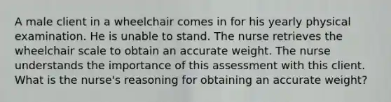 A male client in a wheelchair comes in for his yearly physical examination. He is unable to stand. The nurse retrieves the wheelchair scale to obtain an accurate weight. The nurse understands the importance of this assessment with this client. What is the nurse's reasoning for obtaining an accurate weight?