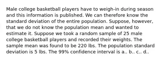 Male college basketball players have to weigh-in during season and this information is published. We can therefore know the <a href='https://www.questionai.com/knowledge/kqGUr1Cldy-standard-deviation' class='anchor-knowledge'>standard deviation</a> of the entire population. Suppose, however, that we do not know the population mean and wanted to estimate it. Suppose we took a random sample of 25 male college basketball players and recorded their weights. The sample mean was found to be 220 lbs. The population standard deviation is 5 lbs. The 99% confidence interval is a.. b.. c.. d..