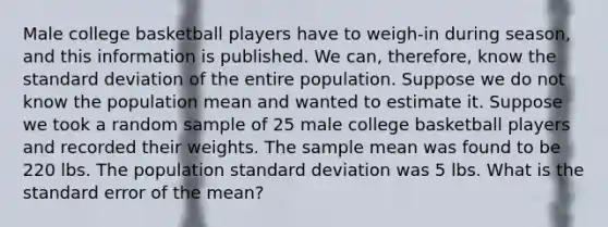 Male college basketball players have to weigh-in during season, and this information is published. We can, therefore, know the standard deviation of the entire population. Suppose we do not know the population mean and wanted to estimate it. Suppose we took a random sample of 25 male college basketball players and recorded their weights. The sample mean was found to be 220 lbs. The population standard deviation was 5 lbs. What is the standard error of the mean?