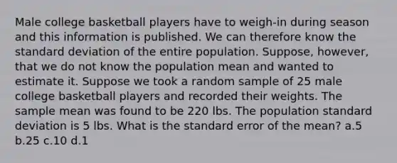 Male college basketball players have to weigh-in during season and this information is published. We can therefore know the standard deviation of the entire population. Suppose, however, that we do not know the population mean and wanted to estimate it. Suppose we took a random sample of 25 male college basketball players and recorded their weights. The sample mean was found to be 220 lbs. The population standard deviation is 5 lbs. What is the standard error of the mean? a.5 b.25 c.10 d.1