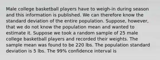 Male college basketball players have to weigh-in during season and this information is published. We can therefore know the standard deviation of the entire population. Suppose, however, that we do not know the population mean and wanted to estimate it. Suppose we took a random sample of 25 male college basketball players and recorded their weights. The sample mean was found to be 220 lbs. The population standard deviation is 5 lbs. The 99% confidence interval is