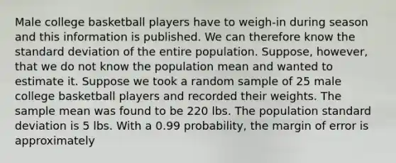 Male college basketball players have to weigh-in during season and this information is published. We can therefore know the standard deviation of the entire population. Suppose, however, that we do not know the population mean and wanted to estimate it. Suppose we took a random sample of 25 male college basketball players and recorded their weights. The sample mean was found to be 220 lbs. The population standard deviation is 5 lbs. With a 0.99 probability, the margin of error is approximately