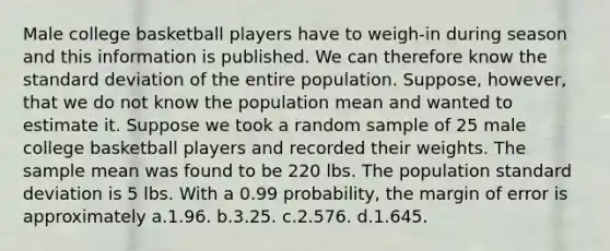 Male college basketball players have to weigh-in during season and this information is published. We can therefore know the standard deviation of the entire population. Suppose, however, that we do not know the population mean and wanted to estimate it. Suppose we took a random sample of 25 male college basketball players and recorded their weights. The sample mean was found to be 220 lbs. The population standard deviation is 5 lbs. With a 0.99 probability, the margin of error is approximately a.1.96. b.3.25. c.2.576. d.1.645.