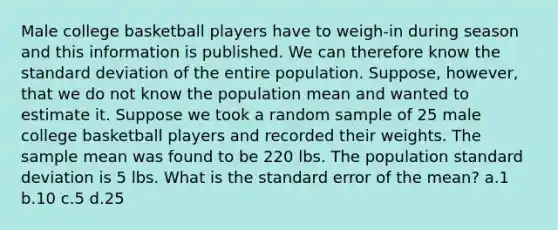 Male college basketball players have to weigh-in during season and this information is published. We can therefore know the standard deviation of the entire population. Suppose, however, that we do not know the population mean and wanted to estimate it. Suppose we took a random sample of 25 male college basketball players and recorded their weights. The sample mean was found to be 220 lbs. The population standard deviation is 5 lbs. What is the standard error of the mean? a.1 b.10 c.5 d.25